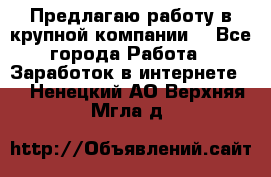Предлагаю работу в крупной компании  - Все города Работа » Заработок в интернете   . Ненецкий АО,Верхняя Мгла д.